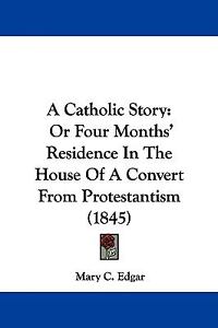 A Catholic Story: Or Four Months' Residence In The House Of A Convert From Protestantism (1845) Mary C. Edgar