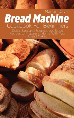 Bread Machine Cookbook For Beginners: Quick, Easy and Scrumptious Bread Reci...
