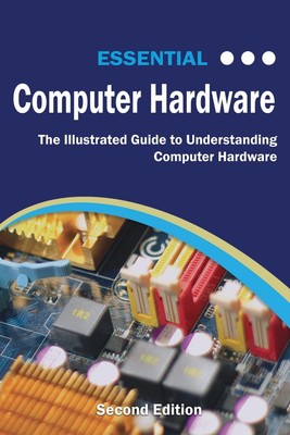 Essential Computer Hardware Second Edition: The Illustrated Guide to Understandi