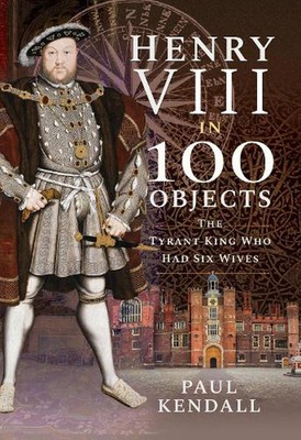 Henry VIII in 100 Objects: The Tyrant King Who Had Six Wives by Paul Kendall (En
