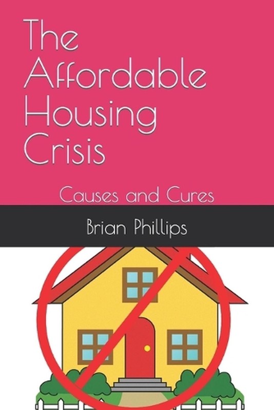 The Affordable Housing Crisis: Causes and Cures by Brian Phillips