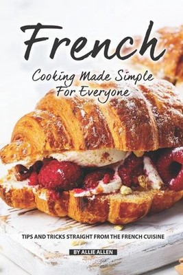 French Cooking Made Simple for Everyone: Tips and Tricks Straight from The Frenc