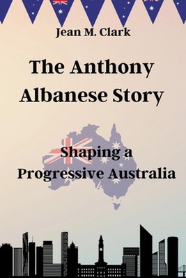 The Anthony Albanese Story: Shaping a Progressive Australia by Jean M. Clark Pap