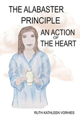 The ALABASTER PRINCIPLE: An Action of the Heart by Ruth Kathleen Kathleen Vorhie