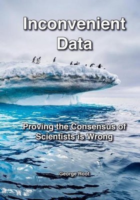 Inconvenient Data: Proving the Consensus of Scientists is Wrong by George Root (