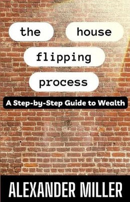 The House Flipping Process: A Step-by-Step Guide to Wealth by Alexander Miller P