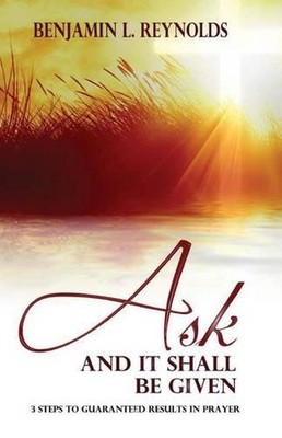 Ask and It Shall Be Given: 3 Steps to Guaranteed Results in Prayer by Benjamin L