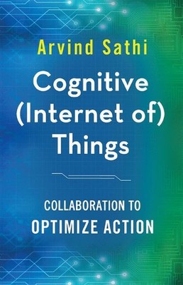 Cognitive (Internet of) Things: Collaboration to Optimize Action by Arvind Sathi