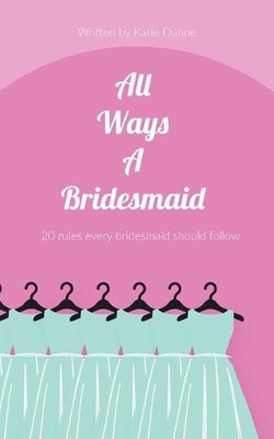 All Ways A Bridesmaid: 20 Rules Every Bridesmaid Should Follow by Katie Dunne (E