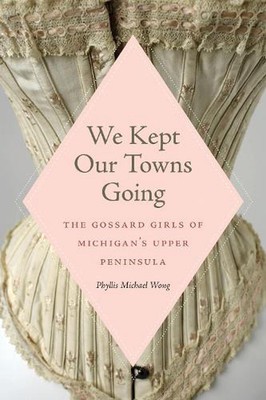 We Kept Our Towns Going: The Gossard Girls of Michigan's Upper Peninsula by Phyl