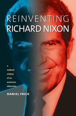 Reinventing Richard Nixon: A Cultural History of an American Obsession by Daniel