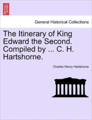 The Itinerary Of King Edward The Second  Compiled By     C  H  Hartshorne