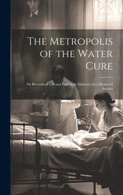 The Metropolis of the Water Cure: Or Records of a Water Patient in Malvern; by