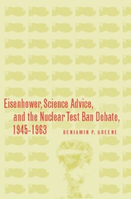 Eisenhower, Science Advice, and the Nuclear Test-Ban Debate, 1945-1963 by Greene