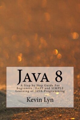 Java 8: A Step by Step Guide For Beginners FAST and SIMPLE Learning of JAVA