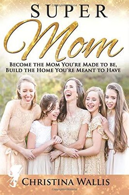SUPERMOM: BECOME THE MOM YOU'RE MADE TO BE, BUILD THE HOME By Christina Wallis