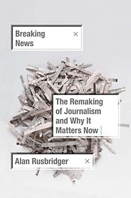 Breaking News: The Remaking of Journalism and Why It Matters Now by Rusbridger,
