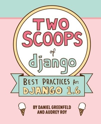 TWO SCOOPS OF DJANGO: BEST PRACTICES FOR DJANGO 1.6 By Daniel Greenfeld & Audrey