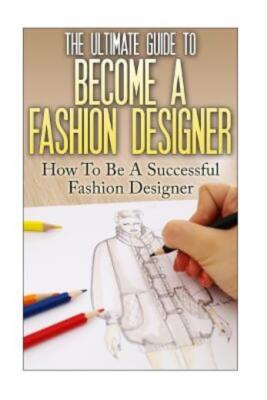 The Ultimate Guide To Become A Fashion Designer: How To Be A Successful Fas...