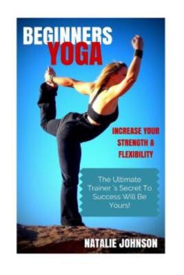 Beginners Yoga: Increase Your Strength And Flexibility: The Ultimate Traine...
