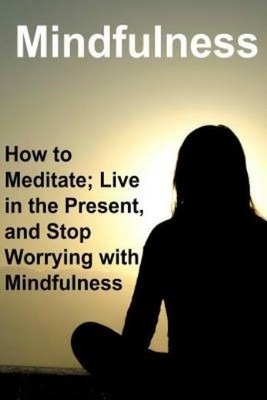 Mindfulness: How To Meditate; Live In The Present, And Stop Worrying With M...