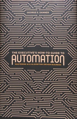 Executive's How-To Guide to Automation : Mastering AI and Algorithm-Driven Bu...