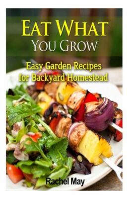 Eat What You Grow: Easy Garden Recipes For Backyard Homestead