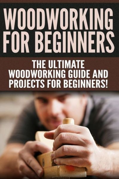Woodworking For Beginners: The Ultimate Woodworking Guide And Projects For
