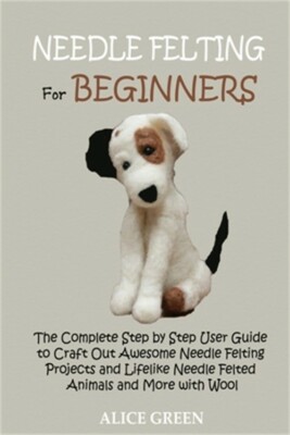 Needle Felting for Beginners: The Complete Step by Step User Guide to Craft Out