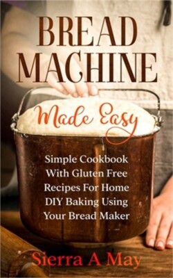Bread Machine Made Easy: Simple Cookbook With Gluten Free Recipes For Home DIY B