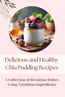 Delicious and Healthy Chia Pudding Recipes: A Collection of Breakfast Dishes...