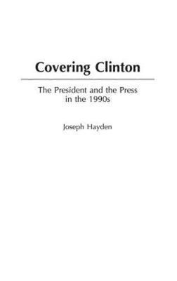 Covering Clinton: The President and the Press in the 1990s by Hayden, Joseph R.