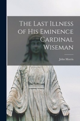 The Last Illness of His Eminence Cardinal Wiseman by John Morris