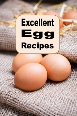 Excellent Egg Recipes: A Cookbook of Scrambled, Poached, Boiled and Baked Eg...