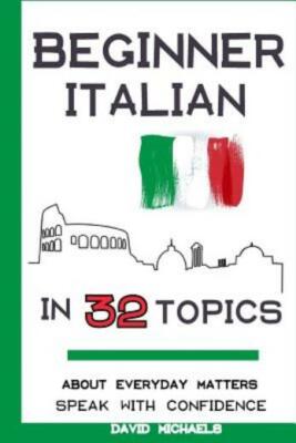 Beginner Italian In 32 Topics: Speak With Confidence About Everyday Matters