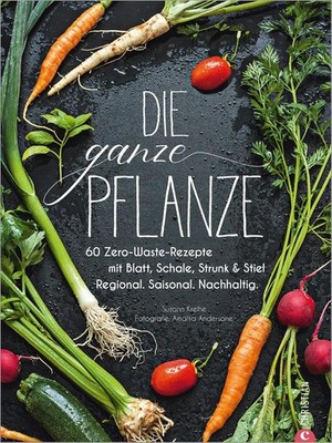 Die ganze Pflanze: 60 Zero-Waste-Rezepte mit Blatt, Schale, Strunk und Stiel.