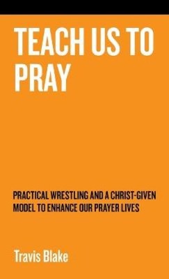 Teach Us to Pray: Practical Wrestling and a Christ-Given Model to Enhance Our