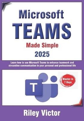 Microsoft Teams Made Simple: A Beginner's Guide to Effective Collaboration and C