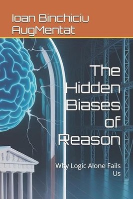 The Hidden Biases of Reason: Why Logic Alone Fails Us by Ioan Binchiciu Augmenta