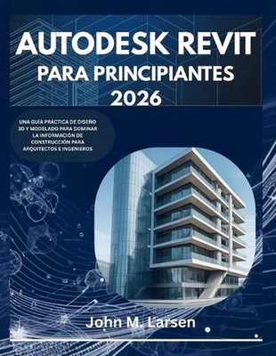 Autodesk Revit Para Principiantes 2026: Una Gu?a Pr?ctica de Dise?o 3D Y Modelad