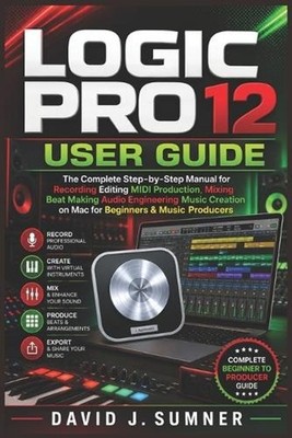 Logic Pro 12 User Guide: The Complete Step-by-Step Manual for Recording Editing 