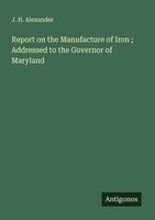 J. H. Alexander | Report On The Manufacture Of Iron ; Addressed To The...