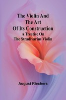 The Violin And The Art Of Its Construction A Treatise On The Stradivarius Violin