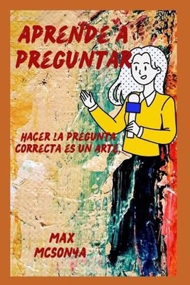 aprender a preguntar: Hacer la pregunta correcta es un arte. by Max McSonya (Spa