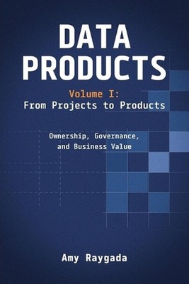 Data Products Volume 1: From Projects to Products: Ownership, Governance, and Bu