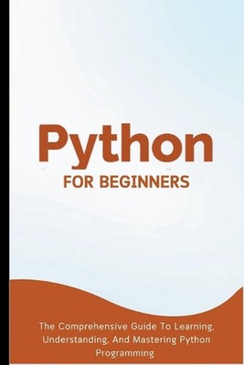 Python For Beginners: The Comprehensive Guide To Learning, Understanding, And Ma