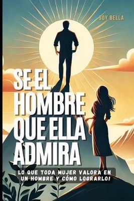 S el Hombre que Ella Admira: Una gu?a para ganar respeto, amor y conexi?n emocio