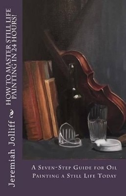 How to Master Still Life Painting in 24 Hours!: A Seven-Step Guide for Oil Paint