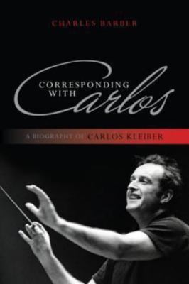 Corresponding with Carlos: A Biography of Carlos Kleiber .. Barber, Charles