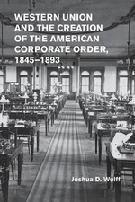 Western Union and the Creation of the American Corporate Order, 18451893 by Josh